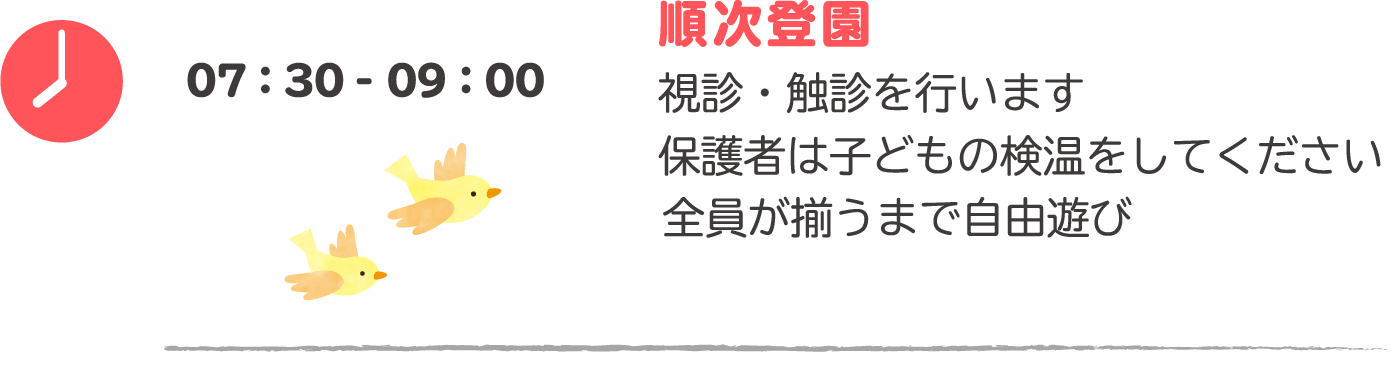 07:30-09:00 順次登園：視診・触診を行います。保護者は子どもの検温をしてください。　朝のごあいさつ：全員が揃うまで自由遊び