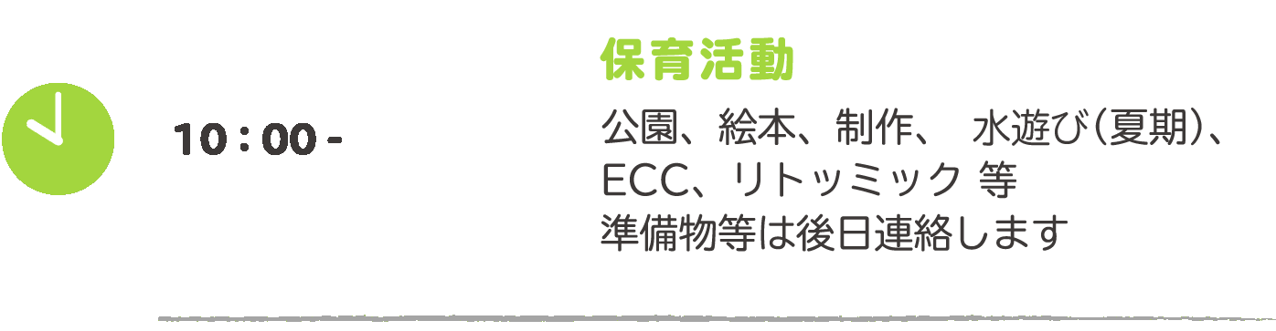 10:00- 保育活動：公園、絵本、制作、プール（夏期）、ECC、リトミット等　準備物等は後日連絡します